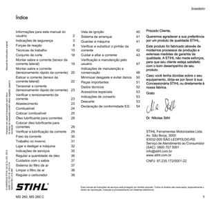 ManualdeinstruçõesoriginalImpressoempapelbranqueadosemcloro.
Astintasdeimpressãocontêmóleosvegetais,papelé
reciclável.
©ANDREASSTIHLAG&Co.KG,2014
0458-172-1521-B.VA0.C14.
0000001951_013_BR
MS 260, MS 260 C
brasileiro
1
{ Este manual de instruções de serviços está protegido por direitos autorais. Todos os direitos são reservados, especialmente o
direito de reprodução, tradução e processamento em sistemas eletrônicos.
Índice
Prezado Cliente,
Queremos agradecer a sua preferência
por um produto de qualidade STIHL.
Este produto foi fabricado através de
modernos processos de produção e
extensas medidas de garantia da
qualidade. A STIHL não mede esforços,
para que seu cliente esteja satisfeito
com o bom desempenho de seu
produto.
Caso você tenha dúvidas sobre o seu
equipamento, dirija-se por favor à sua
Concessionária STIHL ou diretamente à
nossa fábrica.
Grato
Dr. Nikolas Stihl
STIHL Ferramentas Motorizadas Ltda.
Av. São Borja, 3000
93032-000 SÃO LEOPOLDO-RS
Serviço de Atendimento ao Consumidor
(SAC): 0800 707 5001
info@stihl.com.br
www.stihl.com.br
CNPJ: 87.235.172/0001-22
Informações para este manual do
usuário 2
Indicações de segurança 3
Forças de reação 8
Técnicas de trabalho 10
Conjunto de corte 18
Montar sabre e corrente (tensor da
corrente lateral) 19
Montar sabre e corrente
(tensionamento rápido da corrente) 20
Esticar a corrente (tensor da
corrente lateral) 22
Tensionar a corrente
(tensionamento rápido da corrente) 23
Verificar o tensionamento da
corrente 23
Abastecimento 23
Combustível 24
Colocar combustível 25
Óleo lubrificante para correntes 28
Colocar óleo lubrificante para
correntes 29
Verificar a lubrificação da corrente 29
Freio da corrente 30
Trabalho no inverno 31
Ligar e desligar a máquina 32
Indicações de serviços 35
Regular a quantidade de óleo 36
Cuidados com o sabre 37
Sistema do filtro de ar 37
Limpar o filtro de ar 38
Regular o carburador 39
Vela de ignição 40
Sistema de arranque 41
Guardar a máquina 41
Verificar e substituir o pinhão da
corrente 42
Cuidar e afiar a corrente 43
Verificação e manutenção pelo
usuário 47
Indicações de manutenção e
conservação 48
Minimizar desgaste e evitar danos 50
Peças importantes 51
Dados técnicos 52
Acessórios especiais 53
Indicações de conserto 53
Descarte 53
Declaração de conformidade EG 54
 