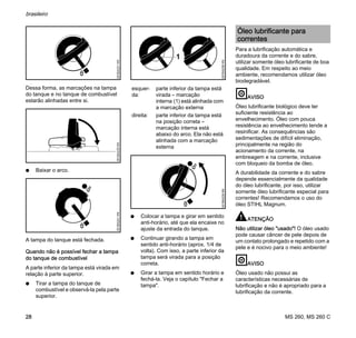MS 260, MS 260 C
brasileiro
28
Dessa forma, as marcações na tampa
do tanque e no tanque de combustível
estarão alinhadas entre si.
N Baixar o arco.
A tampa do tanque está fechada.
Quando não é possível fechar a tampa
do tanque de combustível
A parte inferior da tampa está virada em
relação à parte superior.
N Tirar a tampa do tanque de
combustível e observá-la pela parte
superior.
N Colocar a tampa e girar em sentido
anti-horário, até que ela encaixe no
ajuste da entrada do tanque.
N Continuar girando a tampa em
sentido anti-horário (aprox. 1/4 de
volta). Com isso, a parte inferior da
tampa será virada para a posição
correta.
N Girar a tampa em sentido horário e
fechá-la. Veja o capítulo "Fechar a
tampa".
Para a lubrificação automática e
duradoura da corrente e do sabre,
utilizar somente óleo lubrificante de boa
qualidade. Em respeito ao meio
ambiente, recomendamos utilizar óleo
biodegradável.
AVISO
Óleo lubrificante biológico deve ter
suficiente resistência ao
envelhecimento. Óleo com pouca
resistência ao envelhecimento tende a
resinificar. As consequências são
sedimentações de difícil eliminação,
principalmente na região do
acionamento da corrente, na
embreagem e na corrente, inclusive
com bloqueio da bomba de óleo.
A durabilidade da corrente e do sabre
depende essencialmente da qualidade
do óleo lubrificante, por isso, utilizar
somente óleo lubrificante especial para
correntes! Recomendamos o uso do
óleo STIHL Magnum.
ATENÇÃO
Não utilizar óleo "usado"! O óleo usado
pode causar câncer de pele depois de
um contato prolongado e repetido com a
pele e é nocivo para o meio ambiente!
AVISO
Óleo usado não possui as
características necessárias de
lubrificação e não é apropriado para a
lubrificação da corrente.
001BA231KN001BA235KN001BA241KN
esquer-
da:
parte inferior da tampa está
virada – marcação
interna (1) está alinhada com
a marcação externa
direita: parte inferior da tampa está
na posição correta –
marcação interna está
abaixo do arco. Ela não está
alinhada com a marcação
externa
1
001BA238KN001BA239KN
Óleo lubrificante para
correntes
 