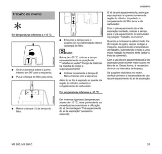MS 260, MS 260 C
brasileiro
31
Em temperaturas inferiores a +10 °C
N Girar a alavanca sobre o punho
traseiro em 90° para a esquerda.
N Puxar a tampa do filtro para cima.
N Retirar a tampa (1) da tampa do
filtro.
N Empurrar a tampa para o
assento (2) na extremidade inferior
da tampa do filtro.
AVISO
Acima de +20 °C: colocar a tampa
necessariamente na posição de
"Trabalho no verão"! Perigo de distúrbio
na marcha do motor e
superaquecimento!
N Colocar novamente a tampa do
filtro e trancar com a alavanca.
Além do ar frio é aspirado ar quente da
região do cilindro, evitando o
congelamento do carburador.
Em temperaturas inferiores a -10 °C
Em invernos rigorosos (temperaturas
abaixo de -10 °C, neve pulverolenta ou
movediça) recomenda-se a utilização
do kit de montagem "Pré-aquecimento
do ar de aspiração" (acessório
especial).
O kit de pré-aquecimento faz com que
seja aspirado ar quente somente da
região do cilindro, impedindo o
congelamento do filtro de ar e do
carburador.
Com o pré-aquecimento do ar de
aspiração montado, colocar a tampa
para o pré-aquecimento do carburador
na posição "Trabalho no inverno".
Quando a motosserra estiver muito fria
(formação de gelo), depois de ligar a
máquina, aquecê-la até a temperatura
de trabalho, submetendo o motor a uma
maior rotação na marcha lenta (soltar o
freio da corrente!).
Com o uso do pré-aquecimento do ar de
aspiração pode ocorrer maior sujeira no
filtro de ar. Dessa forma, é necessário
diminuir os intervalos de limpeza.
Se surgirem distúrbios no motor,
verificar primeiro a necessidade do uso
do pré-aquecimento do ar de aspiração.
Trabalho no inverno
138BA005K
1
138BA006K
2
138BA007K
 