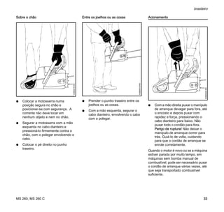 MS 260, MS 260 C
brasileiro
33
Sobre o chão
N Colocar a motosserra numa
posição segura no chão e
posicionar-se com segurança. A
corrente não deve tocar em
nenhum objeto e nem no chão.
N Segurar a motosserra com a mão
esquerda no cabo dianteiro e
pressioná-lo firmemente contra o
chão, com o polegar envolvendo o
cabo.
N Colocar o pé direito no punho
traseiro.
Entre os joelhos ou as coxas
N Prender o punho traseiro entre os
joelhos ou as coxas.
N Com a mão esquerda, segurar o
cabo dianteiro, envolvendo o cabo
com o polegar.
Acionamento
N Com a mão direita puxar o manípulo
de arranque devagar para fora, até
o encosto e depois puxar com
rapidez e força, pressionando o
cabo dianteiro para baixo. Não
puxar todo o cordão para fora.
Perigo de ruptura! Não deixar o
manípulo de arranque correr para
trás. Guiá-lo de volta, cuidando
para que o cordão de arranque se
enrole corretamente.
Quando o motor é novo ou se a máquina
estiver parada por muito tempo, em
máquinas sem bomba manual de
combustível, pode ser necessário puxar
o cordão de arranque várias vezes, até
que seja transportado combustível
suficiente.
143BA018KN
143BA019KN
143BA020KN
 