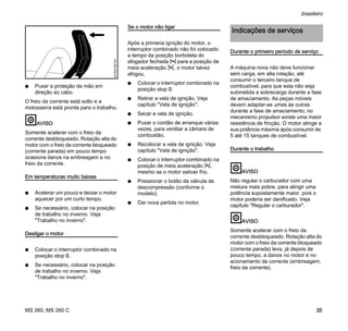 MS 260, MS 260 C
brasileiro
35
N Puxar a proteção da mão em
direção ao cabo.
O freio da corrente está solto e a
motosserra está pronta para o trabalho.
AVISO
Somente acelerar com o freio da
corrente desbloqueado. Rotação alta do
motor com o freio da corrente bloqueado
(corrente parada) em pouco tempo
ocasiona danos na embreagem e no
freio da corrente.
Em temperaturas muito baixas
N Acelerar um pouco e deixar o motor
aquecer por um curto tempo.
N Se necessário, colocar na posição
de trabalho no inverno. Veja
"Trabalho no inverno".
Desligar o motor
N Colocar o interruptor combinado na
posição stop 0.
N Se necessário, colocar na posição
de trabalho no inverno. Veja
"Trabalho no inverno".
Se o motor não ligar
Após a primeria ignição do motor, o
interruptor combinado não foi colocado
a tempo da posição borboleta do
afogador fechada l para a posição de
meia aceleração n, o motor talvez
afogou.
N Colocar o interruptor combinado na
posição stop 0.
N Retirar a vela de ignição. Veja
capítulo "Vela de ignição".
N Secar a vela de ignição.
N Puxar o cordão de arranque várias
vezes, para ventilar a câmara de
combustão.
N Recolocar a vela de ignição. Veja
capítulo "Vela de ignição".
N Colocar o interruptor combinado na
posição de meia aceleração n,
mesmo se o motor estiver frio.
N Pressionar o botão da válvula de
descompressão (conforme o
modelo).
N Dar nova partida no motor.
Durante o primeiro período de serviço
A máquina nova não deve funcionar
sem carga, em alta rotação, até
consumir o terceiro tanque de
combustível, para que esta não seja
submetida a sobrecarga durante a fase
de amaciamento. As peças móveis
devem adaptar-se umas às outras
durante a fase de amaciamento; no
mecanismo propulsor existe uma maior
resistência de fricção. O motor atinge a
sua potência máxima após consumir de
5 até 15 tanques de combustível.
Durante o trabalho
AVISO
Não regular o carburador com uma
mistura mais pobre, para atingir uma
potência supostamente maior, pois o
motor poderia ser danificado. Veja
capítulo "Regular o carburador".
AVISO
Somente acelerar com o freio da
corrente desbloqueado. Rotação alta do
motor com o freio da corrente bloqueado
(corrente parada) leva, já depois de
pouco tempo, a danos no motor e no
acionamento da corrente (embreagem,
freio da corrente).
001BA186KN
Indicações de serviços
 