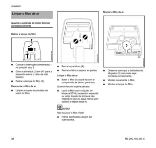 MS 260, MS 260 C
brasileiro
38
Quando a potência do motor diminuir
consideravelmente
Retirar a tampa do filtro
N Colocar o interruptor combinado (1)
na posição stop 0.
N Girar a alavanca (2) em 90° para a
esquerda sobre o cabo da mão
traseiro.
N Retirar a tampa do filtro (3).
Desmontar o filtro de ar
N Limpar a sujeira acumulada ao
redor do filtro.
N Retirar o parafuso (4).
N Retirar o filtro e separar as partes.
Limpar o filtro de ar
N Bater o filtro ou soprá-lo com ar
comprimido de dentro para fora.
Quando houver sujeira pesada:
N Lavar o filtro com o líquido de
limpeza STIHL (acessório especial)
ou outro líquido de limpeza não
inflamável (por ex. água morna com
sabão) e depois secá-lo.
AVISO
Não escovar o filtro Vlies!
N Filtros danificados devem ser
substituídos.
Montar o filtro de ar
N Observar para que a borboleta do
afogador (5) com mola seja
montada corretamente.
N Montar novamente o filtro.
N Montar a tampa do filtro.
Limpar o filtro de ar
3
1
138BA000KN
2
4
165BA004KN
5
165BA005KN
 
