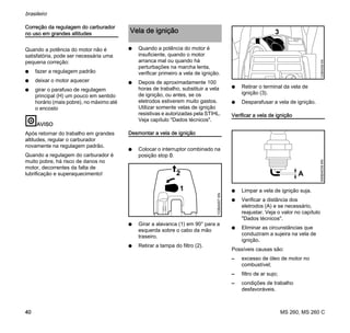 MS 260, MS 260 C
brasileiro
40
Correção da regulagem do carburador
no uso em grandes altitudes
Quando a potência do motor não é
satisfatória, pode ser necessária uma
pequena correção:
N fazer a regulagem padrão
N deixar o motor aquecer
N girar o parafuso de regulagem
principal (H) um pouco em sentido
horário (mais pobre), no máximo até
o encosto
AVISO
Após retornar do trabalho em grandes
altitudes, regular o carburador
novamente na regulagem padrão.
Quando a regulagem do carburador é
muito pobre, há risco de danos no
motor, decorrentes da falta de
lubrificação e superaquecimento!
N Quando a potência do motor é
insuficiente, quando o motor
arranca mal ou quando há
perturbações na marcha lenta,
verificar primeiro a vela de ignição.
N Depois de aproximadamente 100
horas de trabalho, substituir a vela
de ignição, ou antes, se os
eletrodos estiverem muito gastos.
Utilizar somente velas de ignição
resistivas e autorizadas pela STIHL.
Veja capítulo "Dados técnicos".
Desmontar a vela de ignição
N Colocar o interruptor combinado na
posição stop 0.
N Girar a alavanca (1) em 90° para a
esquerda sobre o cabo da mão
traseiro.
N Retirar a tampa do filtro (2).
N Retirar o terminal da vela de
ignição (3).
N Desparafusar a vela de ignição.
Verificar a vela de ignição
N Limpar a vela de ignição suja.
N Verificar a distância dos
eletrodos (A) e se necessário,
reajustar. Veja o valor no capítulo
"Dados técnicos".
N Eliminar as circunstâncias que
conduziram a sujeira na vela de
ignição.
Possíveis causas são:
– excesso de óleo de motor no
combustível;
– filtro de ar sujo;
– condições de trabalho
desfavoráveis.
Vela de ignição
2
1
133BA007KN
3
133BA058KN000BA039KN
A
 