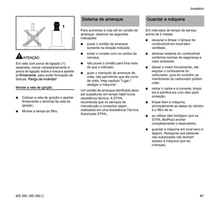 MS 260, MS 260 C
brasileiro
41
ATENÇÃO
Em vela com porca de ligação (1)
separada, roscar necessariamente a
porca de ligação sobre a rosca e apertá-
la firmemente, para evitar formação de
faíscas. Perigo de incêndio!
Montar a vela de ignição
N Colocar a vela de ignição e apertar
firmemente o terminal da vela de
ignição.
N Montar a tampa do filtro.
Para aumentar a vida útil do cordão de
arranque, observar as seguintes
indicações:
N puxar o cordão de arranque
somente na direção indicada;
N evitar o contato com os cantos da
carcaça;
N não puxar o cordão para fora mais
do que o indicado;
N guiar o manípulo de arranque de
volta, não permitindo que ele corra
de volta. Veja capítulo "Ligar /
desligar a máquina".
Um cordão de arranque danificado deve
ser substituído em tempo hábil numa
assistência técnica. A STIHL
recomenda que os serviços de
manutenção e consertos sejam
realizados em uma Assistência Técnica
Autorizada STIHL.
Em intervalos de tempo de serviço
acima de 2 meses:
N esvaziar e limpar o tanque de
combustível em local bem
ventilado;
N eliminar restante do combustível
conforme normas de segurança e
meio ambiente;
N deixar o motor funcionando, até
esgotar o combustível do
carburador, pois do contrário as
membranas do carburador podem
colar;
N retirar o sabre e a corrente, limpá-
los e lubrificá-los com óleo para
proteção;
N limpar bem a máquina,
principalmente as aletas do cilindro
e o filtro de ar;
N ao utilizar óleo biológico (por ex.
STIHL BioPlus) encher
completamente o reservatório;
N guardar a máquina em local seco e
seguro. Assegurar que pessoas
não autorizadas não tenham
acesso à máquina (por ex.
crianças).
1
000BA045KN
Sistema de arranque Guardar a máquina
 