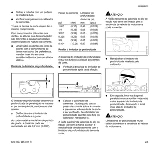 MS 260, MS 260 C
brasileiro
45
N Retirar a rebarba com um pedaço
de madeira dura.
N Verificar o ângulo com o calibrador
de correntes.
Todos os dentes de corte devem ter o
mesmo comprimento.
Com comprimentos diferentes nos
dentes, as alturas dos dentes também
são diferentes e causam um deslize
áspero e possível ruptura da corrente.
N Limar todos os dentes de corte de
acordo com o comprimento do
dente mais curto. De preferência,
mandar fazer isto em uma
assistência técnica, com um afiador
elétrico.
Distância do limitador de profundidade
O limitador de profundidade determina a
profundidade de penetração na madeira
e, por consequência, a espessura das
aparas.
a Distância entre o limitador de
profundidade e o gume.
Ao cortar madeira macia fora do período
de geada, a distância pode ser
aumentada em até 0,2 mm (0.008").
Reafiar o limitador de profundidade
A distância do limitador de profundidade
reduz-se durante a afiação dos dentes
de corte.
N Verificar a distância do limitador de
profundidade após cada afiação.
N Colocar o calibrador de
correntes (1) adequado para o
passo da corrente sobre a corrente
e pressionar sobre o dente de corte
a ser verificado. Se o limitador de
profundidade apontar para fora do
calibrador, retrabalhá-lo.
A parte superior da saliência do elo de
tração (2) (com a marca auxiliar) é
retrabalhada simultaneamente com o
limitador de profundidade do dente de
corte.
ATENÇÃO
A região restante da saliência do elo de
tração não deve ser limada, pois a
tendência de rebote da motosserra
pode aumentar.
N Retrabalhar o limitador de
profundidade nivelado pelo
calibrador.
N Em seguida, limar na diagonal,
paralelo à marca auxiliar (veja seta)
a aba superior do limitador de
profundidade, diminuindo o local
mais alto do limitador de
profundidade.
ATENÇÃO
Limitadores de profundidade muito
baixos aumentam a tendência ao rebote
da motosserra.
689BA023KN
a
Passo da corrente Limitador de
profundidade
distância (a)
pol. (mm) mm (pol.)
1/4 P (6,35) 0,45 (0.018)
1/4 (6,35) 0,65 (0.026)
3/8 P (9,32) 0,65 (0.026)
0.325 (8,25) 0,65 (0.026)
3/8 (9,32) 0,65 (0.026)
0.404 (10,26) 0,80 (0.031)
2
689BA061KN
1
689BA051KN689BA044KN
 
