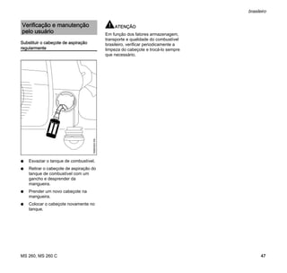 MS 260, MS 260 C
brasileiro
47
Substituir o cabeçote de aspiração
regularmente
N Esvaziar o tanque de combustível.
N Retirar o cabeçote de aspiração do
tanque de combustível com um
gancho e desprender da
mangueira.
N Prender um novo cabeçote na
mangueira.
N Colocar o cabeçote novamente no
tanque.
ATENÇÃO
Em função dos fatores armazenagem,
transporte e qualidade do combustível
brasileiro, verificar periodicamente a
limpeza do cabeçote e trocá-lo sempre
que necessário.
Verificação e manutenção
pelo usuário
165BA003KN
 
