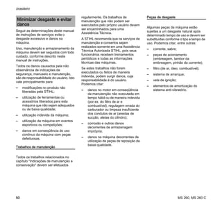 MS 260, MS 260 C
brasileiro
50
Seguir as determinações deste manual
de instruções de serviços evita o
desgaste excessivo e danos na
máquina.
Uso, manutenção e armazenamento da
máquina devem ser seguidos com todo
cuidado, conforme descrito neste
manual de instruções.
Todos os danos causados pela não
observância de indicações de
segurança, manuseio e manutenção,
são de responsabilidade do usuário. Isto
vale principalmente para:
– modificações no produto não
liberadas pela STIHL;
– utilização de ferramentas ou
acessórios liberados para esta
máquina que não sejam adequados
ou de baixa qualidade;
– utilização indevida da máquina;
– utilização da máquina em eventos
esportivos ou competições;
– danos em conseqüência do uso
contínuo da máquina com peças
defeituosas.
Trabalhos de manutenção
Todos os trabalhos relacionados no
capítulo "Indicações de manutenção e
conservação" devem ser efetuados
regularmente. Os trabalhos de
manutenção que não podem ser
executados pelo próprio usuário devem
ser encaminhados para uma
Assistência Técnica.
A STIHL recomenda que os serviços de
manutenção e consertos sejam
realizados somente em uma Assistência
Técnica Autorizada STIHL, pois seus
funcionários recebem treinamentos
periódicos e todas as informações
técnicas das máquinas.
Se estes trabalhos não forem
executados ou feitos de maneira
indevida, podem surgir danos, cuja
responsabilidade é do usuário.
Podemos citar:
– danos no motor em conseqüência
da manutenção não executada em
tempo hábil ou de maneira indevida
(por ex. do filtro de ar e
combustível), regulagem errada do
carburador ou limpeza insuficiente
dos condutos de ar (arestas de
sucção, aletas do cilindro);
– corrosão e outros danos
decorrentes de armazenagem
imprópria;
– danos na máquina decorrentes da
utilização de peças de reposição de
baixa qualidade.
Peças de desgaste
Algumas peças da máquina estão
sujeitas a um desgaste natural após
determinado tempo de uso e devem ser
substituídas conforme o tipo e tempo de
uso. Podemos citar, entre outras:
– corrente, sabre;
– peças de acionamento
(embreagem, tambor da
embreagem, pinhão da corrente);
– filtro (de ar, óleo, combustível);
– sistema de arranque;
– vela de ignição;
– elementos de amortização do
sistema anti-vibratório.
Minimizar desgaste e evitar
danos
 