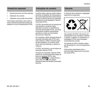 MS 260, MS 260 C
brasileiro
53
– Suporte para lima com lima redonda
– Calibrador de corrente
– Calibrador para pinhão da corrente
Informações atualizadas sobre estes e
outros acessórios especiais podem ser
obtidas em uma Concessionária STIHL.
Usuários desta máquina podem efetuar
somente os trabalhos de manutenção e
de conservação descritos neste manual.
Demais consertos devem ser realizados
somente por uma Assistência Técnica
Autorizada STIHL.
A STIHL recomenda que os serviços de
manutenção e consertos sejam
efetuados somente em Assistências
Técnicas Autorizadas STIHL, pois seus
funcionários recebem treinamentos
periódicos e todas as informações
técnicas das máquinas.
Em consertos, utilizar somente peças de
reposição liberadas pela STIHL para
essa máquina. Utilizar somente peças
de alta qualidade, do contrário pode
haver risco de acidentes ou danos na
máquina.
A STIHL recomenda o uso de peças de
reposição originais STIHL.
As peças de reposição originais STlHL
podem ser reconhecidas pelo código da
peça de reposição STlHL, pela
gravação { e dependendo o
caso, pelo sinal K (em peças
pequenas este sinal também pode estar
sozinho).
O descarte deve obedecer à legislação
específica de cada país.
Os produtos da STIHL não devem ser
descartados no lixo doméstico. Destinar
o produto, a bateria, os acessórios e a
embalagem STIHL para reciclagem
ambientalmente correta.
As baterias da STIHL também podem
ser devolvidas em uma Concessionária
STIHL.
Informações atualizadas sobre o
descarte estão disponíveis nos pontos
de venda STIHL.
Acessórios especiais Indicações de conserto Descarte
000BA073KN
 