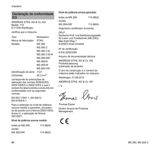 MS 260, MS 260 C
brasileiro
54
ANDREAS STIHL AG & Co. KG
Badstr. 115
D-71336 Waiblingen
certifica que a máquina,
corresponde às prescrições de
aplicação das normas 2006/42/EG,
2004/108/EG e 2000/14/EG e que o
produto foi desenvolvido e produzido em
conformidade com as seguintes
normas:
EN ISO 11681-1, EN 55012,
EN 61000-6-1
Para a obtenção do nível de potência
sonora medido e garantido, procedeu-
se de acordo com a Norma 2000/14/EG,
Anexo V, e aplicação da Norma
ISO 9207.
Nível de potência sonora medido
Nível de potência sonora garantido
Organismo certificador envolvido:
DPLF
Deutsche Prüf- und Zertifizierungsstelle
für Land- und Forsttechnik (NB 0363)
Max-Eyth-Weg 1
D-64823 Groß-Umstadt
Arquivo da documentação técnica:
ANDREAS STIHL AG & Co. KG
Produktzulassung
(Liberação de produto)
O ano de construção e o número da
máquina estão indicados na máquina.
Waiblingen, 01.08.2012
ANDREAS STIHL AG & Co. KG
i. V.
Thomas Elsner
Diretor Grupos de Produtos
Management
Declaração de conformidade
EG
Tipo: Motosserra
Marca de fabricação: STIHL
Modelo: MS 260
MS 260 C
MS 260 C-B
MS 260 C-B W
MS 260-DW
MS 260-N
MS 260-W
MS 260-VW
Identificação de série: 1121
Cilindrada: 50,2 cm3
todas as MS 260: 113 dB(A)
exceto
MS 260-DW: 114 dB(A)
todas as MS 260: 114 dB(A)
exceto
MS 260-DW: 115 dB(A)
Nº de certificação
K-EG-2009/3390
 