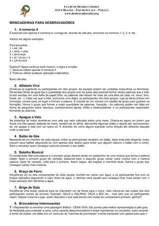 BRINCADEIRAS PARA DESBRAVADORES
1. 4 números 4
É possível com apenas 4 números 4, consiga-se, através de cálculos, encontrar os números 1, 2, 3, 4, etc...
Vamos ver alguns exemplos:
Para encontrar...
1 = 44 / 44
2 = (4/4) + (4/4)
3 = (4+4+4)/4
4 = (4 * (4-4)) + 4
5 = ((4*4)+4)/4
Gostou!!! Agora continue você mesmo, a regra é simples:
1. Deve-se utilizar apenas 4 números 4
2. Pode-se utilizar qualquer operação matemática
Bons cálculos.
2. Alfabeto Vivo
Divide-se os jogadores ou participantes em dois grupos. As equipes podem ser unidades masculinas ou femininas.
Dá-se-lhes letras de igual tipo e quantidade aos grupos com as quais seja possível formar certas palavras que o líder
já tem escritas em uma folha de papel (Obs. as palavras não devem ter mais de uma letra de cada. ex: amor, livro,
metal, etc...). Cada vez que o líder, pronuncia uma delas, os participantes dos dois grupos, cuja as letras entram em
formação, correm para um lugar e formam a palavra. É importe ter um nomear um capitão de grupo para guiá-los na
formação. Vence o grupo que formar a maior quantidade de palavras. Variação - As palavras podem ser ditas em
forma de perguntas sobre natureza, conhecimentos gerais, bíblia e desbravadores, e os participantes respondem
formando as palavras.
3. Apague a Vela
Na presença de todos acende-se uma vela que será colocada sobre uma mesa. Chama-se agora um jovem que
ficará uns três passos distante da mesa, vendam-se os olhos, dão-se-lhe algumas voltas e depois ele, aproximando-
se, vai apagar a vela com um sopro só. É divertido ver como alguns soprarão numa direção tão diferente daquela
onde a vela está.
4. Balão de Gás
Necessita de um membro de cada equipe, todos os participantes recebem um balão, dado sinal pelo dirigente, todos
sopram seus balões segurando-os com apenas dois dedos (para evitar que alguém estoure o balão com a unha).
Será o vencedor quem conseguir estourar primeiro o seu balão.
5. Batalha Musical
O coordenador fala uma palavra e o primeiro grupo deverá cantar um pedacinho de uma música que tenha a palavra
citada. Após o primeiro grupo ter cantado, passa-se para o segundo grupo cantar outra música com a mesma
palavra. Após ter cantado, volta para o primeiro. Assim segue, até esgotar a memória atual. Ganha o grupo que
conseguir cantar mais músicas.
6. Braço de Ferro
Escolhe-se um ou dois componentes de cada equipe, enchem-se copos com água, e os participantes fica com os
braços esticados segurando o copo cheio de água, o vitorioso será aquele que conseguir ficar mais tempo com o
braço esticado sem derramar a água.
7. Briga de Galo
Escolhe-se uma dupla, pede-se para se colocarem um de frente para o outro, nisto coloca-se nas costas dos dois
participantes nomes de animais. Exemplo: GALO e GALINHA, VACA e BOI etc... mas sem que os participantes
vejam. Depois inicia-se o jogo, quem descobrir o que está escrito nas costas do companheiro primeiro, ganha!!!
8. Brincadeiras Interessantes
1 - Representar ou encenar uma passagem Bíblica - CENA VIVA. Dar pontos pela melhor apresentação e pelo grau
de facilidade para entender a cena, (uma variante desta brincadeira é tentar representar um provérbio, outra variante
é tentar de duplas, um deles tira um versículo da "caixinha de promessas" e tenta interpretar com gestos para que o
CLUBE DE DESBRAVADORES
ANP 8ª REGIÃO – FOZ DO IGUAÇU – PARANÁ
www.desbravadoresfoz.org
 