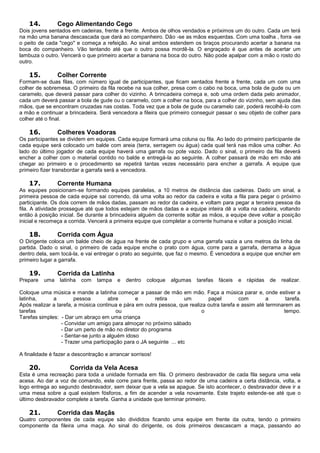 14. Cego Alimentando Cego
Dois jovens sentados em cadeiras, frente a frente. Ambos de olhos vendados e próximos um do outro. Cada um terá
na mão uma banana descascada que dará ao companheiro. Dão -se as mãos esquerdas. Com uma toalha , forra -se
o peito de cada "cego" e começa a refeição. Ao sinal ambos estendem os braços procurando acertar a banana na
boca do companheiro. Vão tentando até que o outro possa mordê-la. O engraçado é que antes de acertar um
lambuza o outro. Vencerá o que primeiro acertar a banana na boca do outro. Não pode apalpar com a mão o rosto do
outro.
15. Colher Corrente
Formam-se duas filas, com número igual de participantes, que ficam sentados frente a frente, cada um com uma
colher de sobremesa. O primeiro da fila recebe na sua colher, presa com o cabo na boca, uma bola de gude ou um
caramelo, que deverá passar para colher do vizinho. A brincadeira começa e, sob uma ordem dada pelo animador,
cada um deverá passar a bola de gude ou o caramelo, com a colher na boca, para a colher do vizinho, sem ajuda das
mãos, que se encontram cruzadas nas costas. Toda vez que a bola de gude ou caramelo cair, poderá recolhê-lo com
a mão e continuar a brincadeira. Será vencedora a fileira que primeiro conseguir passar o seu objeto de colher para
colher até o final.
16. Colheres Voadoras
Os participantes se dividem em equipes. Cada equipe formará uma coluna ou fila. Ao lado do primeiro participante de
cada equipe será colocado um balde com areia (terra, serragem ou água) cada qual terá nas mãos uma colher. Ao
lado do último jogador de cada equipe haverá uma garrafa ou pote vazio. Dado o sinal, o primeiro da fila deverá
encher a colher com o material contido no balde e entregá-la ao seguinte. A colher passará de mão em mão até
chegar ao primeiro e o procedimento se repetirá tantas vezes necessário para encher a garrafa. A equipe que
primeiro fizer transbordar a garrafa será a vencedora.
17. Corrente Humana
As equipes posicionam-se formando equipes paralelas, a 10 metros de distância das cadeiras. Dado um sinal, a
primeira pessoa de cada equipe sai correndo, dá uma volta ao redor da cadeira e volta a fila para pegar o próximo
participante. Os dois correm de mãos dadas, passam ao redor da cadeira, e voltam para pegar a terceira pessoa da
fila. A atividade prossegue até que todos estejam de mãos dadas e a equipe inteira dê a volta na cadeira, voltando
então à posição inicial. Se durante a brincadeira alguém da corrente soltar as mãos, a equipe deve voltar a posição
inicial e recomeça a corrida. Vencerá a primeira equipe que completar a corrente humana e voltar a posição inicial.
18. Corrida com Água
O Dirigente coloca um balde cheio de água na frente de cada grupo e uma garrafa vazia a uns metros da linha de
partida. Dado o sinal, o primeiro de cada equipe enche o prato com água, corre para a garrafa, derrama a água
dentro dela, sem tocá-la, e vai entregar o prato ao seguinte, que faz o mesmo. É vencedora a equipe que encher em
primeiro lugar a garrafa.
19. Corrida da Latinha
Prepare uma latinha com tampa e dentro coloque algumas tarefas fáceis e rápidas de realizar.
Coloque uma música e mande a latinha começar a passar de mão em mão. Faça a música parar e, onde estiver a
latinha, a pessoa abre e retira um papel com a tarefa.
Após realizar a tarefa, a música continua e pára em outra pessoa, que realiza outra tarefa e assim até terminarem as
tarefas ou o tempo.
Tarefas simples: - Dar um abraço em uma criança
- Convidar um amigo para almoçar no próximo sábado
- Dar um perto de mão no diretor do programa
- Sentar-se junto a alguém idoso
- Trazer uma participação para o JA seguinte ... etc
A finalidade é fazer a descontração e arrancar sorrisos!
20. Corrida da Vela Acesa
Esta é uma recreação para toda a unidade formada em fila. O primeiro desbravador de cada fila segura uma vela
acesa. Ao dar a voz de comando, este corre para frente, passa ao redor de uma cadeira a certa distância, volta, e
logo entrega ao segundo desbravador, sem deixar que a vela se apague. Se isto acontecer, o desbravador deve ir a
uma mesa sobre a qual existem fósforos, a fim de acender a vela novamente. Este trajeto estende-se até que o
último desbravador complete a tarefa. Ganha a unidade que terminar primeiro.
21. Corrida das Maçãs
Quatro componentes de cada equipe são divididos ficando uma equipe em frente da outra, tendo o primeiro
componente da fileira uma maça. Ao sinal do dirigente, os dois primeiros descascam a maça, passando ao
 