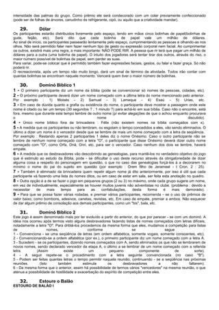 intensidade das palmas do grupo. Como prêmio ele será condecorado com um colar previamente confeccionado
(pode ser de folhas de árvores, canudinho de refrigerante, cipó, ou aquilo que a criatividade mandar).
29. Dólar
Os participantes estarão distribuidos livremente pelo espaço, tendo em mãos cinco bolinhas de papel(bolinhas de
gude, feijão, etc). Será dito que cada bolinha de papel vale um milhão de dólares.
Ao sinal de início, os participantes passearão lentamente pelo espaço, cumprimentando as pessoas e olhando-as nos
olhos. Não será permitido falar nem fazer nenhum tipo de gesto ou expressão corporal nem facial. Ao cumprimentar
os outros, existirá mais uma regra, a mais importante: NÃO PODE RIR. A pessoa que rir terá que pagar um milhão de
dólares para a outra (uma bolinha de papel). O intuito dos jogadores será tentar tirar dos outros, através do riso, o
maior número possível de bolinhas de papel, sem perder as suas.
Para variar, pode-se colocar que é permitido também fazer expressões faciais, gestos, ou falar e fazer graça. Só não
poderá rir.
O recreacionista, após um tempo não muito longo, dará um sinal de término de atividade. Todos irão contar com
quantas bolinhas se encontram naquele momento. Vencerá quem tiver o maior número de bolinhas.
30. Dominó Bíblico 1
1 - O primeiro participante diz um nome da bíblia (pode se convencionar só nomes de pessoas, cidades, etc).
2 - O próximo participante deverá dizer um nome começado com a última letra do nome mencionado pelo anterior.
Por exemplo : 1) Moisés - 2) Samuel - 3) Lameque - 4) Esaú - 5) Urias, etc.
3 - Em caso de dúvida quanto a grafia ou existência do nome, o participante deve mostrar a passagem onde este
nome é citado ou ter um tempo (30 segundos ? , 1 minuto ?) para achá-lo em sua bíblia. Caso não o encontre, está
fora, mesmo que durante este tempo lembre de outro nome (p/ evitar alegações de que o achou enquanto procurava
o nome discutido).
4 - Único nome bíblico fora da brincadeira : Félix (não existem nomes na bíblia começados com x).
5 - A medida que os participantes ou não lembram, ou esgotam o tempo concedidos a eles, vão sendo eliminados. O
último a dizer um nome é o vencedor desde que se lembre de mais um nome começado com a letra da seqüência.
Por exemplo : Restando apenas 2 participantes 1 deles diz o nome Onésimo. Caso o outro participante não se
lembre de nenhum nome começado com a letra "O", o participante que disse Onésimo deverá dizer outro nome
começado com "O", como Orfa, Onã, Onri, etc, para ser o vencedor. Caso nenhum dos dois se lembre, haverá
empate.
6 - A medida que os desbravadores vão descobrindo as genealogias, para mantê-los no verdadeiro objetivo do jogo
que é estimulo ao estudo da Bíblia, pode - se dificultar o uso deste recurso através da obrigatoriedade de dizer
alguma coisa a respeito do personagem em questão, o que no caso das genealogias forçá-los á a decorarem no
mínimo o nome do pai do sujeito em questão (por exemplo : Orem filho de Jerameel - I Cron. 2 : 25).
7 - Também é eliminado da brincadeira quem repetir algum nome já dito anteriormente, por isso é útil que cada
participante vá fazendo uma lista do nomes ditos, ou em caso de estar em sala, ser feita esta anotação no quadro.
8 - Outra opção é a de se fazer o jogo em pequenos grupos (2 ou 3) no máximo, onde cada grupo sugere um nome,
em vez de individualmente, especialmente se houver muitos juvenis não adventistas no clube. (problema : devido a
necessitar de mais tempo para as confabulações, desta forma é mais demorado).
9 - Para que se possa fazer várias rodadas, e premiar vários participantes, recomenda - se o uso de prêmios de
valor baixo, como bombons, adesivos, canetas, revistas, etc. Em caso de empate, premiar a ambos. Não esquecer
de dar algum prêmio de consolação aos demais participantes, como um "bis", bala, etc.
31. Dominó Bíblico 2
Este jogo é assim denominado mais por ter evoluído a partir do anterior, do que por parecer - se com um dominó. A
idéia nos ocorreu após termos visto alguns desbravadores fazendo listas de nomes começados com letras difíceis,
notadamente a letra "O". Para driblá-los procedemos da mesma forma que eles, mudamos a competição para listas
de nomes, conforme se segue :
1 - Convenciona - se uma seqüência de letras (em ordem alfabética, somente vogais, somente consoantes, etc).
2 - Convencionando-se a ordem alfabética (por ex.), o primeiro participante diz um nome começado com a letra A.
3 - Sucedem - se os participantes, dizendo nomes começados com A, sendo eliminados os que não se lembrarem de
novos nomes, sendo declarado vencedor da etapa A, o último a se lembrar de um nome começado com a referida
letra. (Assim existe um pequeno componente de sorte).
4 - A seguir repete-se o procedimento com a letra seguinte convencionada (no caso "B").
5 - Podem ser feitas quantas letras o tempo permitir naquela reunião, continuando - se a seqüência nas próximas
reuniões. (Isto também estimula os desbravadores a não faltarem).
6 - Da mesma forma que o anterior, assim há possibilidade de termos vários "vencedores" na mesma reunião, o que
atenua a possibilidade de hostilidade e exacerbação do espírito de competição entre eles.
32. Estoure o Balão
ESTOURO DE BALÃO I
 