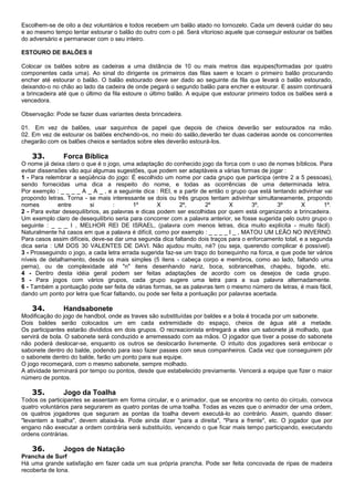 Escolhem-se de oito a dez voluntários e todos recebem um balão atado no tornozelo. Cada um deverá cuidar do seu
e ao mesmo tempo tentar estourar o balão do outro com o pé. Será vitorioso aquele que conseguir estourar os balões
do adversário e permanecer com o seu inteiro.
ESTOURO DE BALÕES II
Colocar os balões sobre as cadeiras a uma distância de 10 ou mais metros das equipes(formadas por quatro
componentes cada uma). Ao sinal do dirigente os primeiros das filas saem e tocam o primeiro balão procurando
encher até estourar o balão. O balão estourado deve ser dado ao seguinte da fila que levará o balão estourado,
deixando-o no chão ao lado da cadeira de onde pegará o segundo balão para encher e estourar. E assim continuará
a brincadeira até que o último da fila estoure o último balão. A equipe que estourar primeiro todos os balões será a
vencedora.
Observação: Pode se fazer duas variantes desta brincadeira.
01. Em vez de balões, usar saquinhos de papel que depois de cheios deverão ser estourados na mão.
02. Em vez de estourar os balões enchendo-os, no meio do salão,deverão ter duas cadeiras aonde os concorrentes
chegarão com os balões cheios e sentados sobre eles deverão estourá-los.
33. Forca Bíblica
O nome já deixa claro o que é o jogo, uma adaptação do conhecido jogo da forca com o uso de nomes bíblicos. Para
evitar dissensões vão aqui algumas sugestões, que podem ser adaptáveis a várias formas de jogar :
1 - Para relembrar a seqüência do jogo: É escolhido um nome por cada grupo que participa (entre 2 a 5 pessoas),
sendo fornecidas uma dica a respeito do nome, e todas as ocorrências de uma determinada letra.
Por exemplo : _ _ _ _ A _ A _ , e a seguinte dica : REI, e a partir de então o grupo que está tentando adivinhar vai
propondo letras. Torna - se mais interessante se dois ou três grupos tentam adivinhar simultaneamente, propondo
nomes entre si : 1º X 2º, 2º X 3º, 3º X 1º.
2 - Para evitar desequilíbrios, as palavras e dicas podem ser escolhidas por quem está organizando a brincadeira.
Um exemplo claro de desequilíbrio seria para concorrer com a palavra anterior, se fosse sugerida pelo outro grupo o
seguinte : _ _ _ I , MELHOR REI DE ISRAEL, (palavra com menos letras, dica muito explícita - muito fácil).
Naturalmente há casos em que a palavra é difícil, como por exemplo : _ _ _ _ I _ , MATOU UM LEÃO NO INVERNO.
Para casos assim difíceis, deve-se dar uma segunda dica faltando dois traços para o enforcamento total, e a segunda
dica seria : UM DOS 30 VALENTES DE DAVI. Não ajudou muito, né? (ou seja, querendo complicar é possível).
3 - Prosseguindo o jogo, a cada letra errada sugerida faz-se um traço do bonequinho na forca, e que pode ter vários
níveis de detalhamento, desde os mais simples (5 itens - cabeça corpo e membros, como ao lado, faltando uma
perna), ou de complexidade até "n" itens desenhando nariz, boca, sobrancelhas, chapéu, bigode, etc.
4 - Dentro desta idéia geral podem ser feitas adaptações de acordo com os desejos de cada grupo.
5 - Para jogos com vários grupos, cada grupo sugere uma letra para a sua palavra alternadamente.
6 - Também a pontuação pode ser feita de várias formas, se as palavras tem o mesmo número de letras, é mais fácil,
dando um ponto por letra que ficar faltando, ou pode ser feita a pontuação por palavras acertada.
34. Handsabonete
Modificação do jogo de handbol, onde as traves são substituídas por baldes e a bola é trocada por um sabonete.
Dois baldes serão colocados um em cada extremidade do espaço, cheios de água até a metade.
Os participantes estarão divididos em dois grupos. O recreacionista entregará a eles um sabonete já molhado, que
servirá de bola. O sabonete será conduzido e arremessado com aa mãos. O jogador que tiver a posse do sabonete
não poderá deslocar-se, enquanto os outros se deslocarão livremente. O intuito dos jogadores será embocar o
sabonete dentro do balde, podendo para isso fazer passes com seus companheiros. Cada vez que conseguirem pôr
o sabonete dentro do balde, farão um ponto para sua equipe.
O jogo recomeçará, com o mesmo sabonete, sempre molhado.
A atividade terminará por tempo ou pontos, desde que estabelecido previamente. Vencerá a equipe que fizer o maior
número de pontos.
35. Jogo da Toalha
Todos os participantes se assentam em forma circular, e o animador, que se encontra no cento do círculo, convoca
quatro voluntários para segurarem as quatro pontas de uma toalha. Todas as vezes que o animador der uma ordem,
os quatros jogadores que seguram as pontas da toalha devem executá-lo ao contrário. Assim, quando disser:
"levantem a toalha", devem abaixá-la. Pode ainda dizer "para a direita", "Para a frente", etc. O jogador que por
engano não executar a ordem contrária será substituído, vencendo o que ficar mais tempo participando, executando
ordens contrárias.
36. Jogos de Natação
Prancha de Surf
Há uma grande satisfação em fazer cada um sua própria prancha. Pode ser feita concovada de ripas de madeira
recoberta de lona.
 