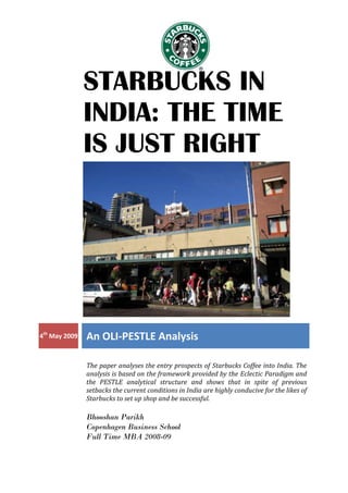 STARBUCKS IN
               INDIA: THE TIME
               IS JUST RIGHT




4th May 2009   An OLI-PESTLE Analysis

               The paper analyses the entry prospects of Starbucks Coffee into India. The
               analysis is based on the framework provided by the Eclectic Paradigm and
               the PESTLE analytical structure and shows that in spite of previous
               setbacks the current conditions in India are highly conducive for the likes of
               Starbucks to set up shop and be successful.

               Bhooshan Parikh
               Copenhagen Business School
               Full Time MBA 2008-09
 