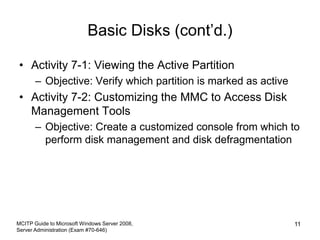 Basic Disks (cont’d.)
• Activity 7-1: Viewing the Active Partition
– Objective: Verify which partition is marked as active
• Activity 7-2: Customizing the MMC to Access Disk
Management Tools
– Objective: Create a customized console from which to
perform disk management and disk defragmentation
MCITP Guide to Microsoft Windows Server 2008,
Server Administration (Exam #70-646)
11
 