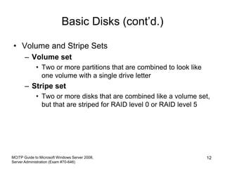 Basic Disks (cont’d.)
• Volume and Stripe Sets
– Volume set
• Two or more partitions that are combined to look like
one volume with a single drive letter
– Stripe set
• Two or more disks that are combined like a volume set,
but that are striped for RAID level 0 or RAID level 5
MCITP Guide to Microsoft Windows Server 2008,
Server Administration (Exam #70-646)
12
 