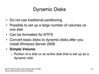 Dynamic Disks
• Do not use traditional partitioning
• Possible to set up a large number of volumes on
one disk
• Can be formatted for NTFS
• Convert basic disks to dynamic disks after you
install Windows Server 2008
• Simple Volume
– Portion of a disk or an entire disk that is set up as a
dynamic disk
MCITP Guide to Microsoft Windows Server 2008,
Server Administration (Exam #70-646)
13
 