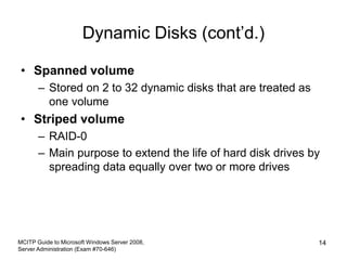 Dynamic Disks (cont’d.)
• Spanned volume
– Stored on 2 to 32 dynamic disks that are treated as
one volume
• Striped volume
– RAID-0
– Main purpose to extend the life of hard disk drives by
spreading data equally over two or more drives
MCITP Guide to Microsoft Windows Server 2008,
Server Administration (Exam #70-646)
14
 