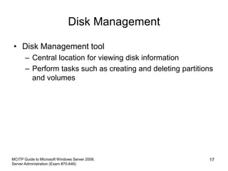 Disk Management
• Disk Management tool
– Central location for viewing disk information
– Perform tasks such as creating and deleting partitions
and volumes
MCITP Guide to Microsoft Windows Server 2008,
Server Administration (Exam #70-646)
17
 