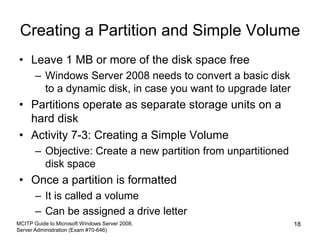 Creating a Partition and Simple Volume
• Leave 1 MB or more of the disk space free
– Windows Server 2008 needs to convert a basic disk
to a dynamic disk, in case you want to upgrade later
• Partitions operate as separate storage units on a
hard disk
• Activity 7-3: Creating a Simple Volume
– Objective: Create a new partition from unpartitioned
disk space
• Once a partition is formatted
– It is called a volume
– Can be assigned a drive letter
MCITP Guide to Microsoft Windows Server 2008,
Server Administration (Exam #70-646)
18
 