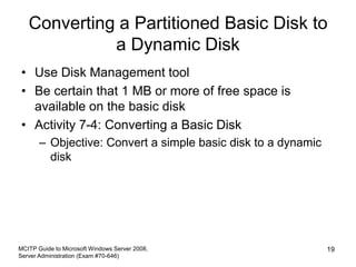 Converting a Partitioned Basic Disk to
a Dynamic Disk
• Use Disk Management tool
• Be certain that 1 MB or more of free space is
available on the basic disk
• Activity 7-4: Converting a Basic Disk
– Objective: Convert a simple basic disk to a dynamic
disk
MCITP Guide to Microsoft Windows Server 2008,
Server Administration (Exam #70-646)
19
 