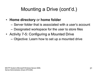 Mounting a Drive (cont’d.)
• Home directory or home folder
– Server folder that is associated with a user’s account
– Designated workspace for the user to store files
• Activity 7-5: Configuring a Mounted Drive
– Objective: Learn how to set up a mounted drive
MCITP Guide to Microsoft Windows Server 2008,
Server Administration (Exam #70-646)
21
 