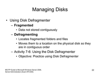 Managing Disks
• Using Disk Defragmenter
– Fragmented
• Data not stored contiguously
– Defragmenting
• Locates fragmented folders and files
• Moves them to a location on the physical disk so they
are in contiguous order
– Activity 7-6: Using the Disk Defragmenter
• Objective: Practice using Disk Defragmenter
MCITP Guide to Microsoft Windows Server 2008,
Server Administration (Exam #70-646)
22
 