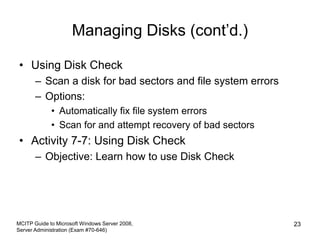 Managing Disks (cont’d.)
• Using Disk Check
– Scan a disk for bad sectors and file system errors
– Options:
• Automatically fix file system errors
• Scan for and attempt recovery of bad sectors
• Activity 7-7: Using Disk Check
– Objective: Learn how to use Disk Check
MCITP Guide to Microsoft Windows Server 2008,
Server Administration (Exam #70-646)
23
 