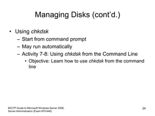 Managing Disks (cont’d.)
• Using chkdsk
– Start from command prompt
– May run automatically
– Activity 7-8: Using chkdsk from the Command Line
• Objective: Learn how to use chkdsk from the command
line
MCITP Guide to Microsoft Windows Server 2008,
Server Administration (Exam #70-646)
24
 