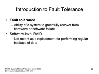 Introduction to Fault Tolerance
• Fault tolerance
– Ability of a system to gracefully recover from
hardware or software failure
• Software-level RAID
– Not meant as a replacement for performing regular
backups of data
MCITP Guide to Microsoft Windows Server 2008,
Server Administration (Exam #70-646)
26
 