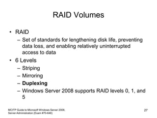 RAID Volumes
• RAID
– Set of standards for lengthening disk life, preventing
data loss, and enabling relatively uninterrupted
access to data
• 6 Levels
– Striping
– Mirroring
– Duplexing
– Windows Server 2008 supports RAID levels 0, 1, and
5
MCITP Guide to Microsoft Windows Server 2008,
Server Administration (Exam #70-646)
27
 
