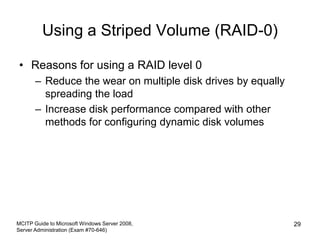 Using a Striped Volume (RAID-0)
• Reasons for using a RAID level 0
– Reduce the wear on multiple disk drives by equally
spreading the load
– Increase disk performance compared with other
methods for configuring dynamic disk volumes
MCITP Guide to Microsoft Windows Server 2008,
Server Administration (Exam #70-646)
29
 