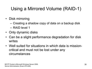 Using a Mirrored Volume (RAID-1)
• Disk mirroring
– Creating a shadow copy of data on a backup disk
– RAID level 1
• Only dynamic disks
• Can be a slight performance degradation for disk
writes
• Well suited for situations in which data is mission-
critical and must not be lost under any
circumstances
MCITP Guide to Microsoft Windows Server 2008,
Server Administration (Exam #70-646)
30
 