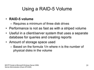 Using a RAID-5 Volume
• RAID-5 volume
– Requires a minimum of three disk drives
• Performance is not as fast as with a striped volume
• Useful in a client/server system that uses a separate
database for queries and creating reports
• Amount of storage space used
– Based on the formula 1/n where n is the number of
physical disks in the volume
MCITP Guide to Microsoft Windows Server 2008,
Server Administration (Exam #70-646)
31
 