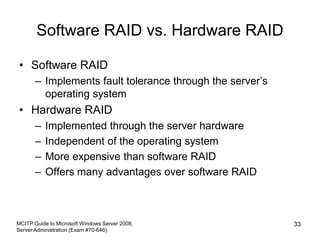 Software RAID vs. Hardware RAID
• Software RAID
– Implements fault tolerance through the server’s
operating system
• Hardware RAID
– Implemented through the server hardware
– Independent of the operating system
– More expensive than software RAID
– Offers many advantages over software RAID
MCITP Guide to Microsoft Windows Server 2008,
Server Administration (Exam #70-646)
33
 
