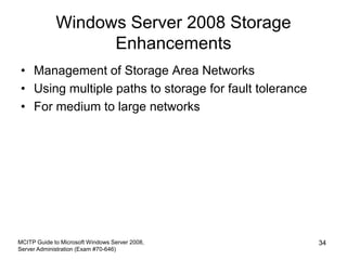 Windows Server 2008 Storage
Enhancements
• Management of Storage Area Networks
• Using multiple paths to storage for fault tolerance
• For medium to large networks
MCITP Guide to Microsoft Windows Server 2008,
Server Administration (Exam #70-646)
34
 