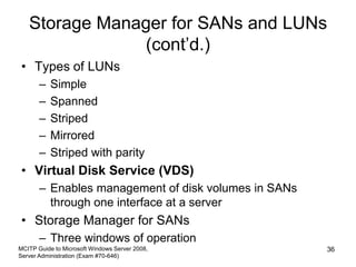 Storage Manager for SANs and LUNs
(cont’d.)
• Types of LUNs
– Simple
– Spanned
– Striped
– Mirrored
– Striped with parity
• Virtual Disk Service (VDS)
– Enables management of disk volumes in SANs
through one interface at a server
• Storage Manager for SANs
– Three windows of operation
MCITP Guide to Microsoft Windows Server 2008,
Server Administration (Exam #70-646)
36
 