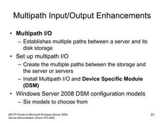 Multipath Input/Output Enhancements
• Multipath I/O
– Establishes multiple paths between a server and its
disk storage
• Set up multipath I/O
– Create the multiple paths between the storage and
the server or servers
– Install Multipath I/O and Device Specific Module
(DSM)
• Windows Server 2008 DSM configuration models
– Six models to choose from
MCITP Guide to Microsoft Windows Server 2008,
Server Administration (Exam #70-646)
37
 