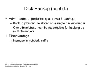Disk Backup (cont’d.)
• Advantages of performing a network backup
– Backup jobs can be stored on a single backup media
– One administrator can be responsible for backing up
multiple servers
• Disadvantage
– Increase in network traffic
MCITP Guide to Microsoft Windows Server 2008,
Server Administration (Exam #70-646)
39
 