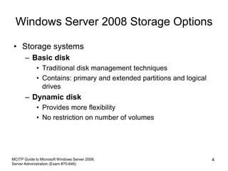 Windows Server 2008 Storage Options
• Storage systems
– Basic disk
• Traditional disk management techniques
• Contains: primary and extended partitions and logical
drives
– Dynamic disk
• Provides more flexibility
• No restriction on number of volumes
MCITP Guide to Microsoft Windows Server 2008,
Server Administration (Exam #70-646)
4
 