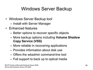Windows Server Backup
• Windows Server Backup tool
– Install with Server Manager
• Enhanced features
– Better options to recover specific objects
– More backup options including Volume Shadow
Copy Service (VSS)
– More reliable in recovering applications
– Provides information about disk use
– Offers the wbadmin command-line tool
– Full support to back up to optical media
MCITP Guide to Microsoft Windows Server 2008,
Server Administration (Exam #70-646)
40
 