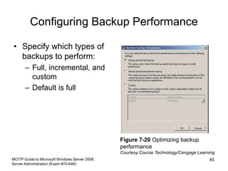 Configuring Backup Performance
• Specify which types of
backups to perform:
– Full, incremental, and
custom
– Default is full
MCITP Guide to Microsoft Windows Server 2008,
Server Administration (Exam #70-646)
45
Figure 7-20 Optimizing backup
performance
Courtesy Course Technology/Cengage Learning
 