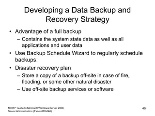 Developing a Data Backup and
Recovery Strategy
• Advantage of a full backup
– Contains the system state data as well as all
applications and user data
• Use Backup Schedule Wizard to regularly schedule
backups
• Disaster recovery plan
– Store a copy of a backup off-site in case of fire,
flooding, or some other natural disaster
– Use off-site backup services or software
MCITP Guide to Microsoft Windows Server 2008,
Server Administration (Exam #70-646)
46
 