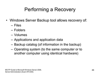 Performing a Recovery
• Windows Server Backup tool allows recovery of:
– Files
– Folders
– Volumes
– Applications and application data
– Backup catalog (of information in the backup)
– Operating system (to the same computer or to
another computer using identical hardware)
MCITP Guide to Microsoft Windows Server 2008,
Server Administration (Exam #70-646)
48
 