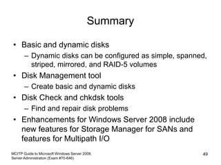 Summary
• Basic and dynamic disks
– Dynamic disks can be configured as simple, spanned,
striped, mirrored, and RAID-5 volumes
• Disk Management tool
– Create basic and dynamic disks
• Disk Check and chkdsk tools
– Find and repair disk problems
• Enhancements for Windows Server 2008 include
new features for Storage Manager for SANs and
features for Multipath I/O
MCITP Guide to Microsoft Windows Server 2008,
Server Administration (Exam #70-646)
49
 
