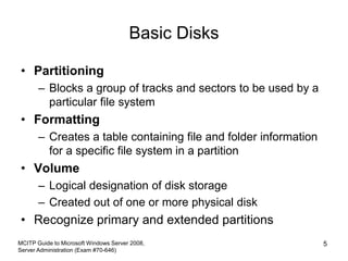 Basic Disks
• Partitioning
– Blocks a group of tracks and sectors to be used by a
particular file system
• Formatting
– Creates a table containing file and folder information
for a specific file system in a partition
• Volume
– Logical designation of disk storage
– Created out of one or more physical disk
• Recognize primary and extended partitions
MCITP Guide to Microsoft Windows Server 2008,
Server Administration (Exam #70-646)
5
 