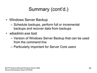 Summary (cont’d.)
• Windows Server Backup
– Schedule backups, perform full or incremental
backups and recover data from backups
• wbadmin.exe tool
– Version of Windows Server Backup that can be used
from the command line
– Particularly important for Server Core users
MCITP Guide to Microsoft Windows Server 2008,
Server Administration (Exam #70-646)
50
 