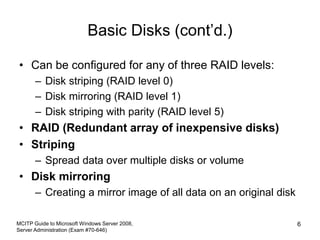 Basic Disks (cont’d.)
• Can be configured for any of three RAID levels:
– Disk striping (RAID level 0)
– Disk mirroring (RAID level 1)
– Disk striping with parity (RAID level 5)
• RAID (Redundant array of inexpensive disks)
• Striping
– Spread data over multiple disks or volume
• Disk mirroring
– Creating a mirror image of all data on an original disk
MCITP Guide to Microsoft Windows Server 2008,
Server Administration (Exam #70-646)
6
 