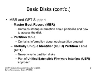 Basic Disks (cont’d.)
• MBR and GPT Support
– Master Boot Record (MBR)
• Contains startup information about partitions and how
to access the disk
– Partition table
• Contains information about each partition created
– Globally Unique Identifier (GUID) Partition Table
(GPT)
• Newer way to partition disks
• Part of Unified Extensible Firmware Interface (UEFI)
approach
MCITP Guide to Microsoft Windows Server 2008,
Server Administration (Exam #70-646)
7
 