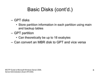 Basic Disks (cont’d.)
– GPT disks
• Store partition information in each partition using main
and backup tables
– GPT partition
• Can theoretically be up to 18 exabytes
– Can convert an MBR disk to GPT and vice versa
MCITP Guide to Microsoft Windows Server 2008,
Server Administration (Exam #70-646)
8
 